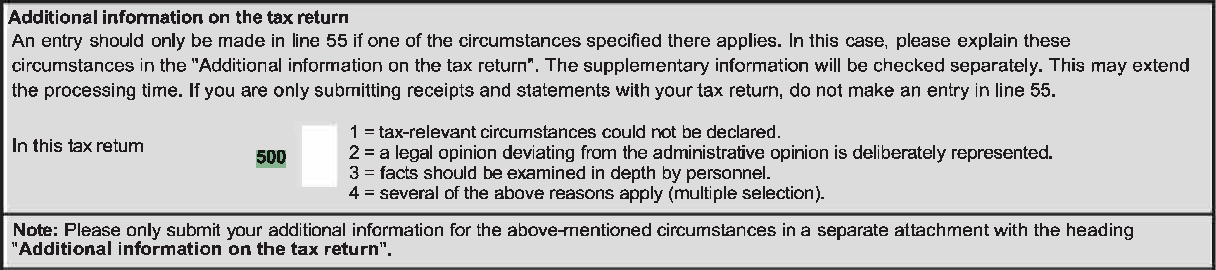 If you are only submitting receipts and statements together with the VAT return, no entry is to be made in line 55. In this VAT return: 1 = tax relevant circumstances could not be declared. 2 = a legal opinion deviating from the administrative opinion is being taken. 3 = facts should be examined in depth by personnel. 4 = several of the above reasons apply (multiple selection).